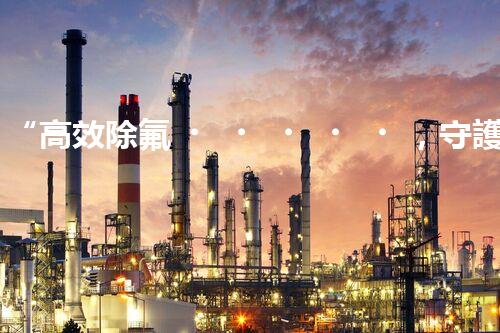 “高效除氟，守護(hù)碧水藍(lán)天——廢水中氟離子處理新篇章”